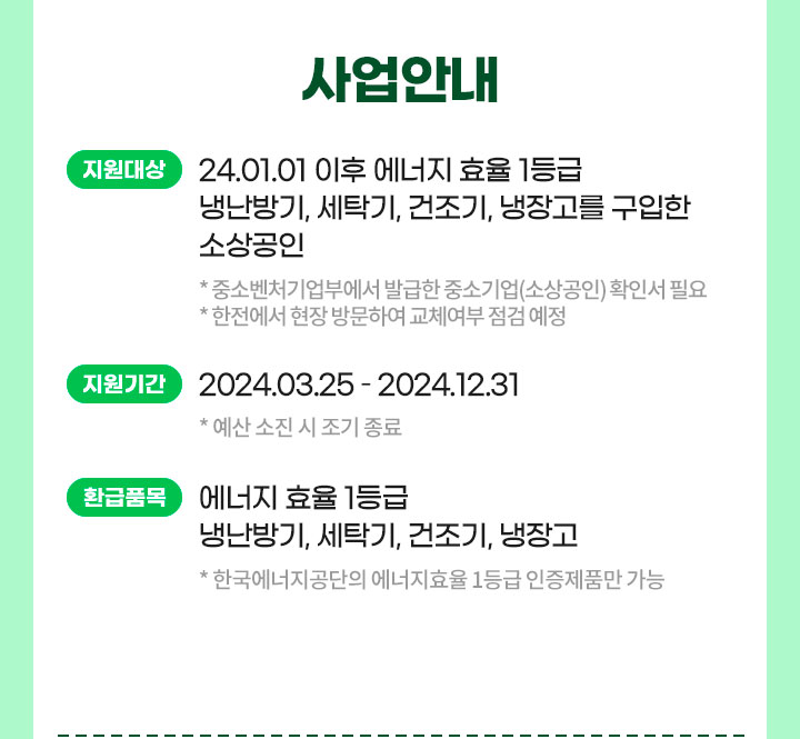 사업안내 지원대상: 24.01.01 이후 에너지 효율 1등급 냉난방기, 세탁기, 건조기, 냉장고를 구입한 소상공인* 중소벤처기업부에서 발급한 중소기업(소상공인) 확인서 필요* 한전에서 현장 방문하여 교체여부 점검 예정/지원기간: 2024.03.25 - 2024.12.31 * 예산 소진 시 조기 종료/환급품목: 에너지 효율 1등급 냉난방기, 세탁기, 건조기, 냉장고 * 한국에너지공단의 에너지효율 1등급 인증제품만 가능