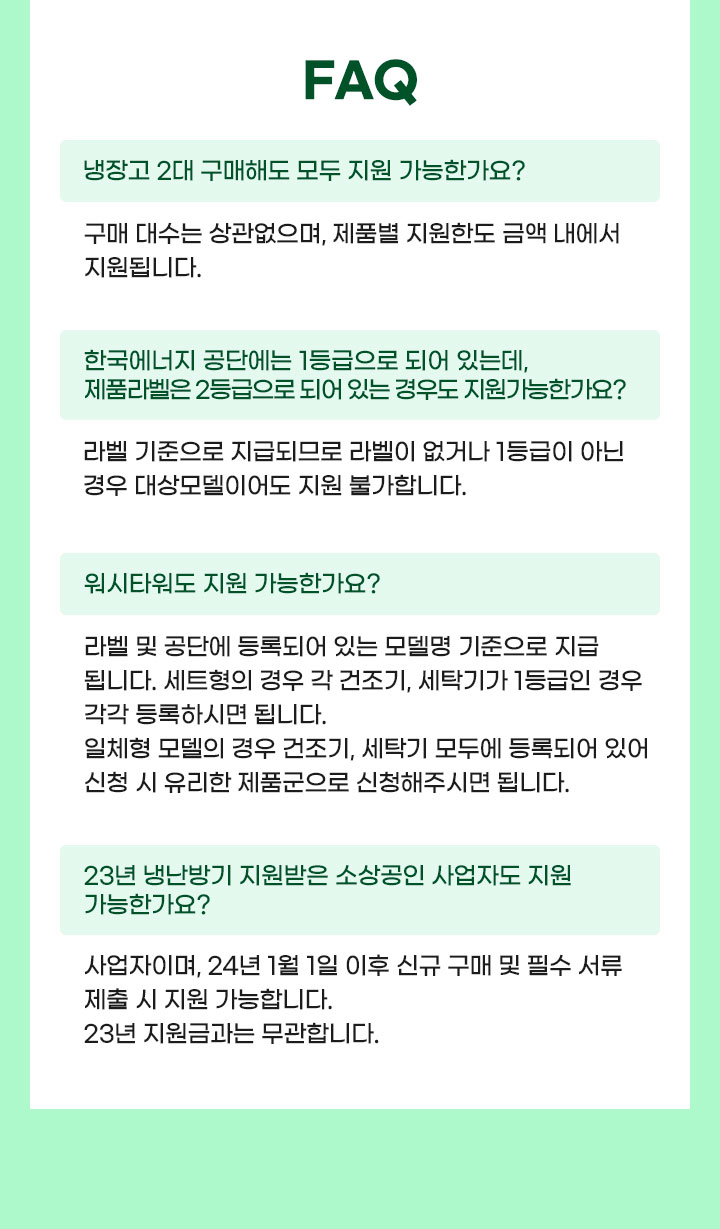 faq 1.질문: 냉장고 2대 구매해도 모두 지원 가능한가요? 답변 : 구매 대수는 상관없으며, 제품별 지원한도 금액 내에서 지원됩니다. 2.한국에너지 공단에는 1등급으로 되어 있는데, 제품라벨은 2등급으로 되어 있는 경우도 지원가능한가요? 답변: 라벨 기준으로 지급되므로 라벨이 없거나 1등급이 아닌 경우 대상모델이어도 지원 불가합니다.3.질문: 워시타워도 지원 가능한가요? 답변: 라벨 및 공단에 등록되어 있는 모델명 기준으로 지급됩니다. 세트형의 경우 각 건조기, 세탁기가 1등급인 경우 각각 등록하시면 됩니다. 일체형 모델의 경우 건조기, 세탁기 모두에 등록되어 있어 신청 시 유리한 제품군으로 신청해주시면 됩니다. 4.질문: 23년 냉난방기 지원받은 소상공인 사업자도 지원 가능한가요? 답변: 사업자이며, 24년 1월 1일 이후 신규 구매 및 필수 서류 제출 시 지원 가능합니다. 23년 지원금과는 무관합니다. 