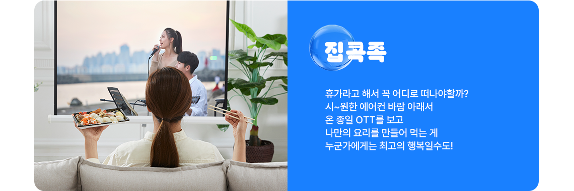 집콕족 : 휴가라고 해서 꼭 어디로 떠나야할까? 시~원한 에어컨 바람 아래서 온 종일 OTT를 보고 나만의 요리를 만들어 먹는 게 누군가에게는 최고의 행복일수도! 