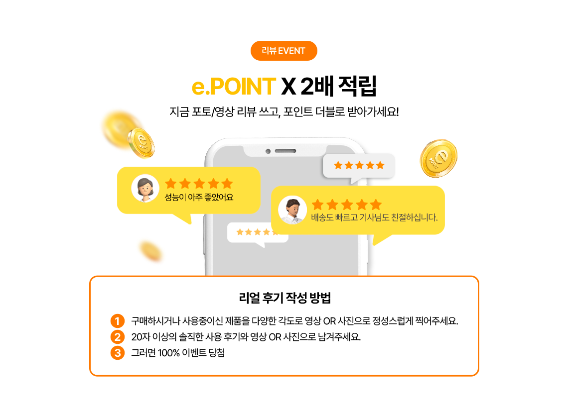 e.point X2 적립 지금 포토/영상 리뷰쓰고, 포인트 더블로 받아가세요! 1. 구매하시거나 사용중이신 제품을 다양한 각도로 영상 또는 사진으로 정성스럽게 찍어주세요.2. 20자 이상의 솔직한 사용 후기와 여상 또는 사진으로 남겨주세요. 3. 그러면 100% 이벤트 당첨