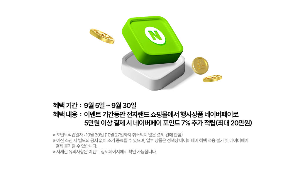 이벤트 기간동안 전자랜드 쇼핑몰에서 행사상품 네이버페이로 5만원 이상 결제 시 네이버페이 포인트 7% 추가 적립 (최대 20만원) 포인트적립일자: 10월 30일(10월27일까지 취소되지 않은 결제 건에 한함)*예산 소진시 별도의 공지 없이 조기 종료될 수 있으며, 일부 상품은 정책상 네이버페이 혜택 적용 불가 및 네이버페이 결제 불가할 수 있습니다. *자세한 유의사항은 이벤트 상세페이지에서 확인 가능합니다. 