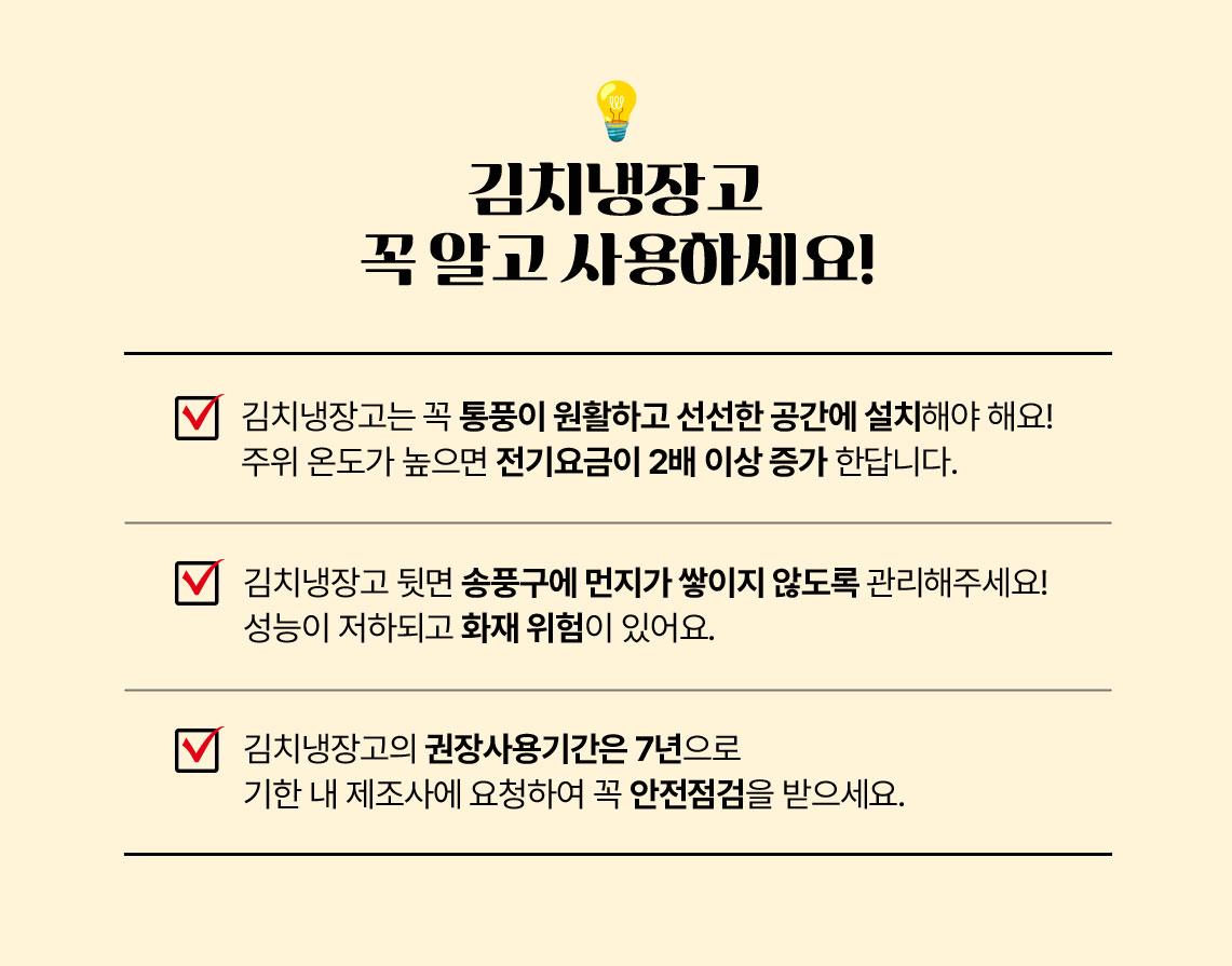 김치냉장고 꼭 알고 사용하세요! 1.김치냉장고는 꼭 통풍이 원활하고 선선한 고간에 설치해야해요! 주위 온도가 높으면 전기요금이 2배이상 증가 한답니다. 2. 김치냉장고 뒷면 송푸구에 먼지가 쌓이지 않도록 관리해주세요! 성능이 저하되고 화재 위험이 있어요. 3. 김치냉장고의 권장사용기간은 7년으로 기한 내 제조사에 요청하여 꼭 안전점검을 받으세요.