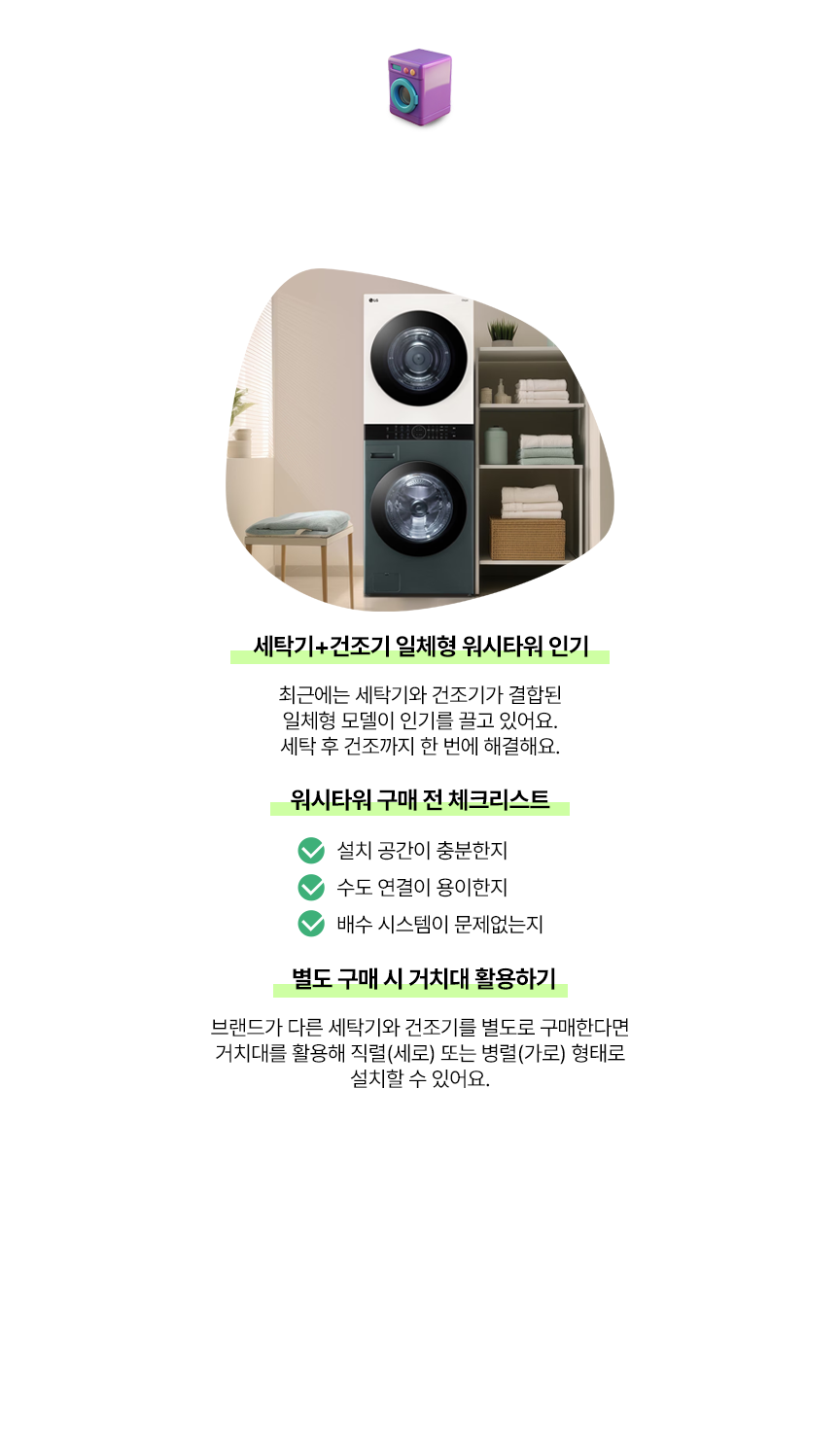 세탁기 & 건조기, 효율적인 세탁 라이프, 세탁기+건조기 일체형 워시타워 인기, 최근에는 세탁기와 건조기가 결합된 일체형 모델이 인기를 끌고 있어요. 세탁 후 건조까지 한 번에 해결해요. 워시타워 구매 전 체크리스트, 설치 공간이 충분한지, 수도 연결이 용이한지, 배수 시스템이 문제없는지, 별도 구매 시 거치대 활용하기, 브랜드가 다른 세탁기와 건조기를 별도로 구매한다면 거치대를 활용해 직렬(세로) 또는 병렬(가로) 형태로 설치할 수 있어요. Tip : 이사 계획이 잦다면 가전 렌탈도 고려, 이사할 때마다 가전을 새로 구매하는 것이 부담스럽다면 렌탈 서비스를 이용해보세요. 정기적인 유지보수와 최신 제품 업그레이드 혜택까지 받을 수 있어 더욱 경제적이고 편리합니다.